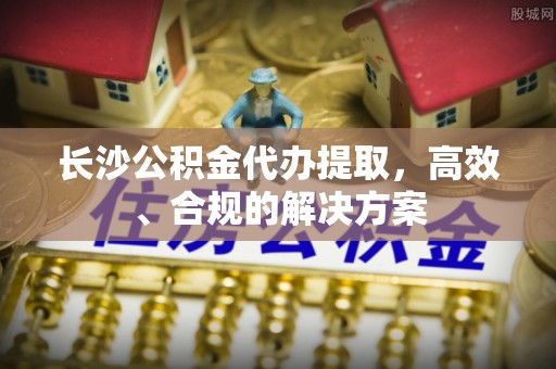 偏关长沙公积金代办提取，高效、合规的解决方案