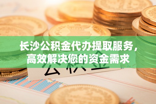 偏关长沙公积金代办提取服务，高效解决您的资金需求
