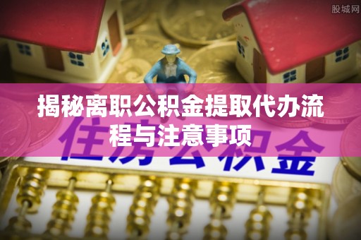 偏关揭秘离职公积金提取代办流程与注意事项