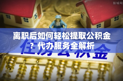 偏关离职后如何轻松提取公积金？代办服务全解析