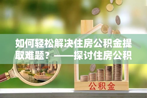 偏关如何轻松解决住房公积金提取难题？——探讨住房公积金提取代办服务