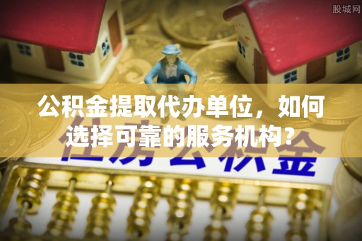 偏关公积金提取代办单位，如何选择可靠的服务机构？