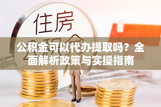 偏关公积金可以代办提取吗？全面解析政策与实操指南