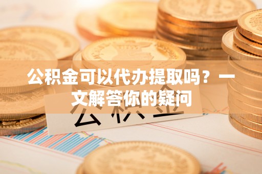 偏关公积金可以代办提取吗？一文解答你的疑问