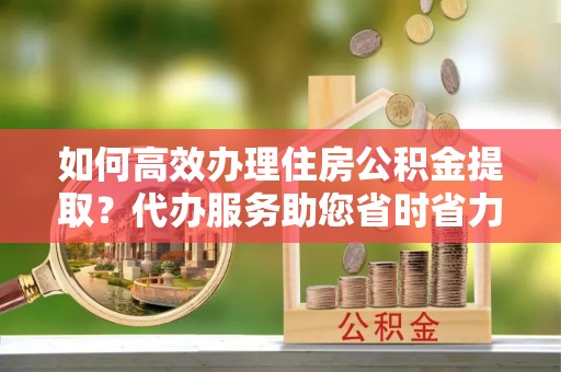 偏关如何高效办理住房公积金提取？代办服务助您省时省力