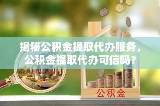 偏关揭秘公积金提取代办服务，公积金提取代办可信吗？