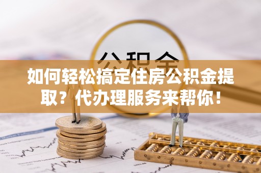 偏关如何轻松搞定住房公积金提取？代办理服务来帮你！
