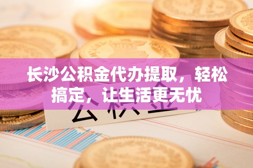 偏关长沙公积金代办提取，轻松搞定，让生活更无忧