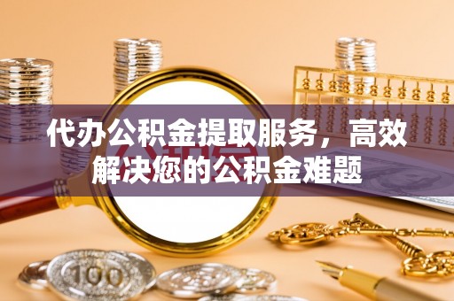 偏关代办公积金提取服务，高效解决您的公积金难题