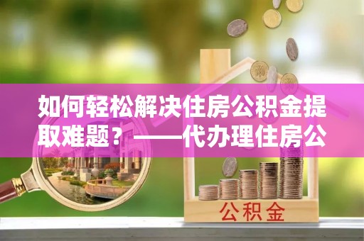 偏关如何轻松解决住房公积金提取难题？——代办理住房公积金提取服务解析