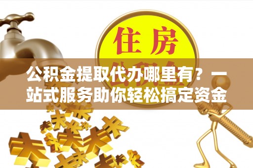 偏关公积金提取代办哪里有？一站式服务助你轻松搞定资金难题