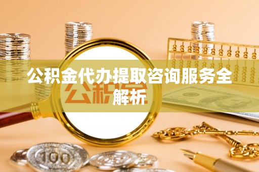 偏关公积金代办提取咨询服务全解析