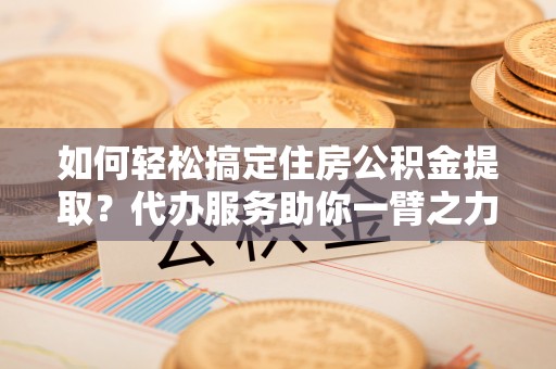 偏关如何轻松搞定住房公积金提取？代办服务助你一臂之力