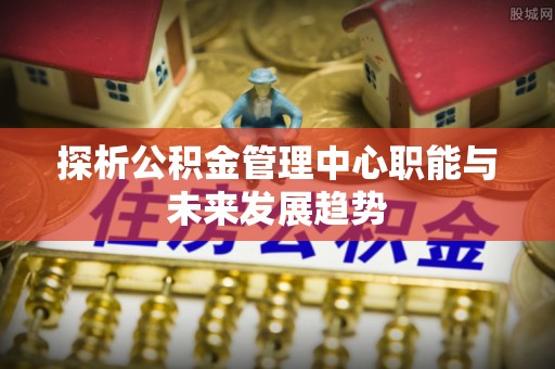 偏关探析公积金管理中心职能与未来发展趋势