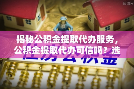 偏关揭秘公积金提取代办服务，公积金提取代办可信吗？选择前你需要知道的真相