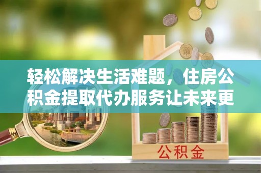 偏关轻松解决生活难题，住房公积金提取代办服务让未来更安心