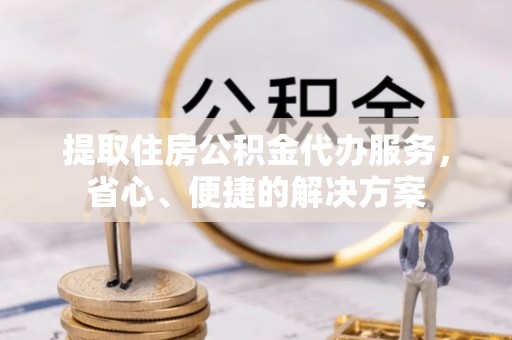 偏关提取住房公积金代办服务，省心、便捷的解决方案
