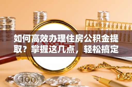偏关如何高效办理住房公积金提取？掌握这几点，轻松搞定！