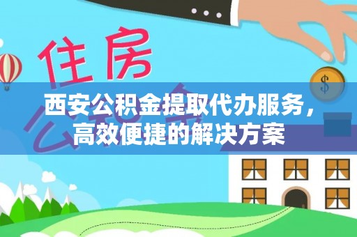 偏关西安公积金提取代办服务，高效便捷的解决方案