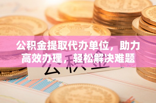 偏关公积金提取代办单位，助力高效办理，轻松解决难题