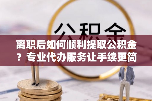 偏关离职后如何顺利提取公积金？专业代办服务让手续更简单