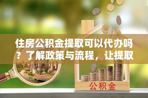 偏关住房公积金提取可以代办吗？了解政策与流程，让提取更便捷