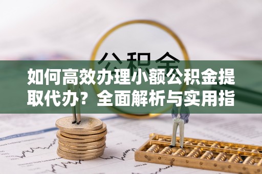 偏关如何高效办理小额公积金提取代办？全面解析与实用指南