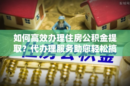 偏关如何高效办理住房公积金提取？代办理服务助您轻松搞定