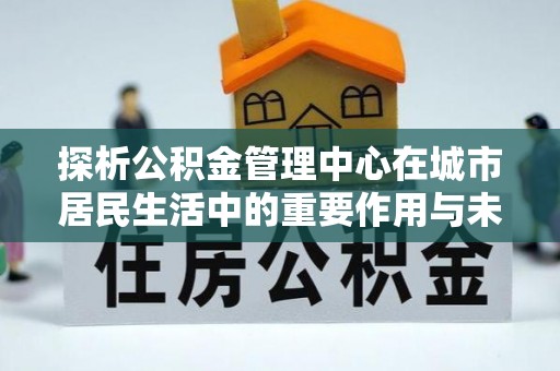 偏关探析公积金管理中心在城市居民生活中的重要作用与未来发展趋势