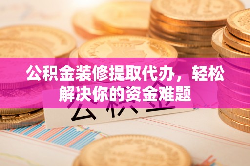 偏关公积金装修提取代办，轻松解决你的资金难题