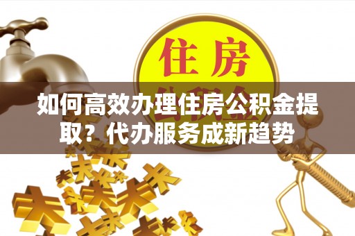 偏关如何高效办理住房公积金提取？代办服务成新趋势