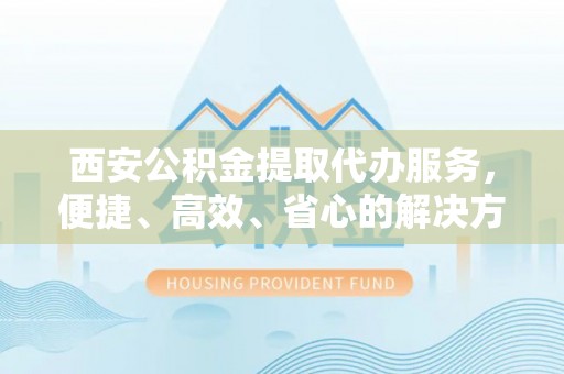 偏关西安公积金提取代办服务，便捷、高效、省心的解决方案