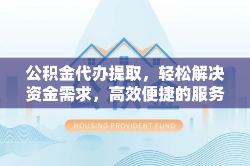 偏关公积金代办提取，轻松解决资金需求，高效便捷的服务选择