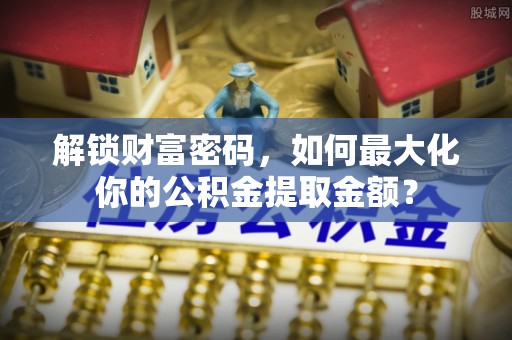 偏关解锁财富密码，如何最大化你的公积金提取金额？