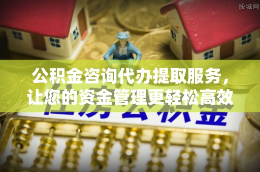 偏关公积金咨询代办提取服务，让您的资金管理更轻松高效