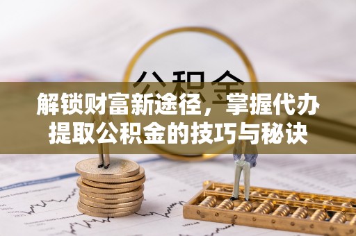 偏关解锁财富新途径，掌握代办提取公积金的技巧与秘诀