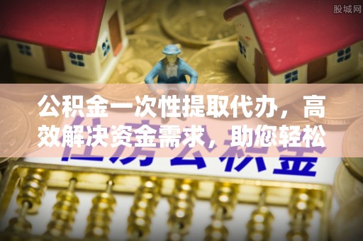 偏关公积金一次性提取代办，高效解决资金需求，助您轻松应对生活难题