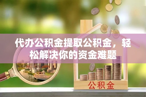 偏关代办公积金提取公积金，轻松解决你的资金难题