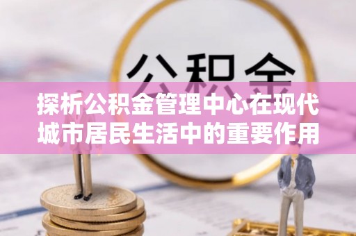 偏关探析公积金管理中心在现代城市居民生活中的重要作用