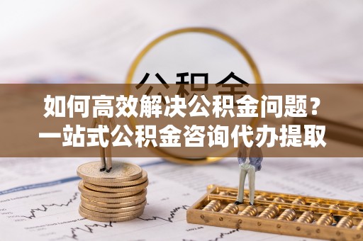 偏关如何高效解决公积金问题？一站式公积金咨询代办提取服务全解析