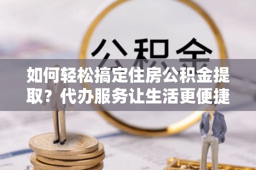 偏关如何轻松搞定住房公积金提取？代办服务让生活更便捷