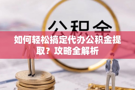 偏关如何轻松搞定代办公积金提取？攻略全解析