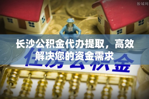 偏关长沙公积金代办提取，高效解决您的资金需求
