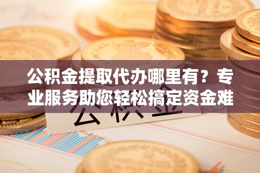 偏关公积金提取代办哪里有？专业服务助您轻松搞定资金难题