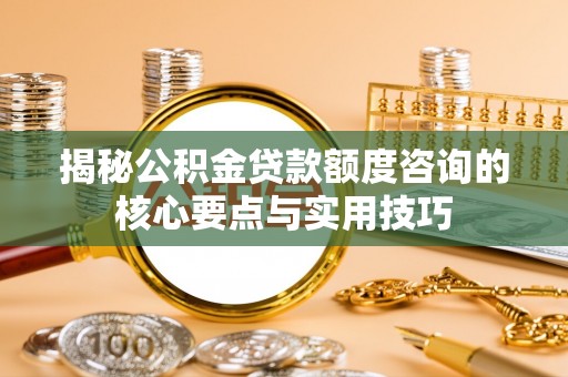 偏关揭秘公积金贷款额度咨询的核心要点与实用技巧