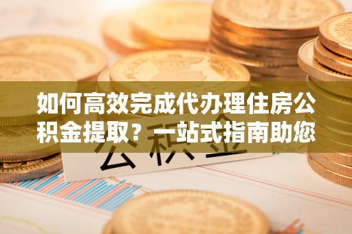 偏关如何高效完成代办理住房公积金提取？一站式指南助您轻松搞定