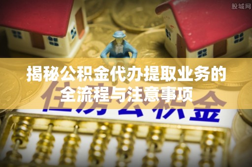 偏关揭秘公积金代办提取业务的全流程与注意事项