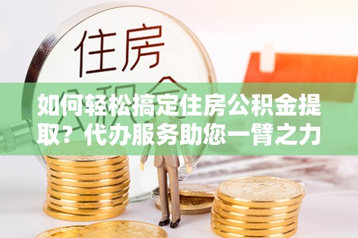 偏关如何轻松搞定住房公积金提取？代办服务助您一臂之力