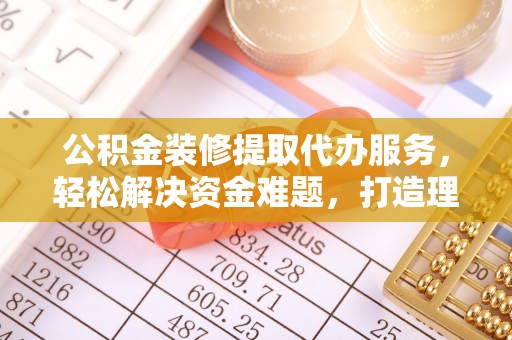 偏关公积金装修提取代办服务，轻松解决资金难题，打造理想家居