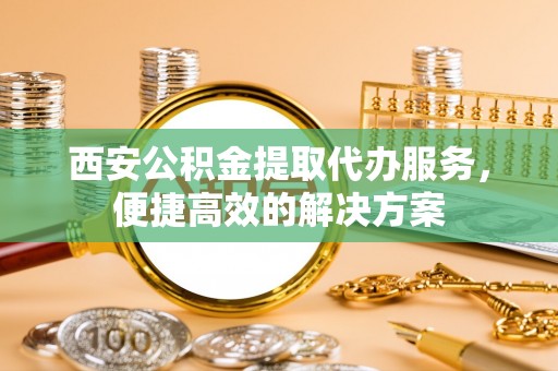 偏关西安公积金提取代办服务，便捷高效的解决方案